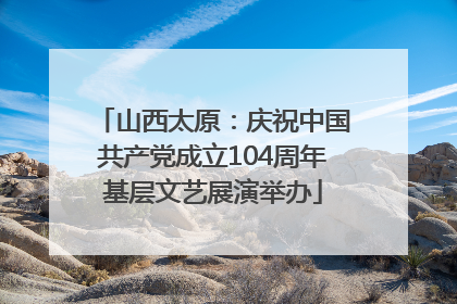 山西太原：庆祝中国共产党成立104周年基层文艺展演举办