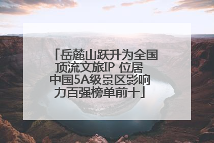 岳麓山跃升为全国顶流文旅IP 位居中国5A级景区影响力百强榜单前十