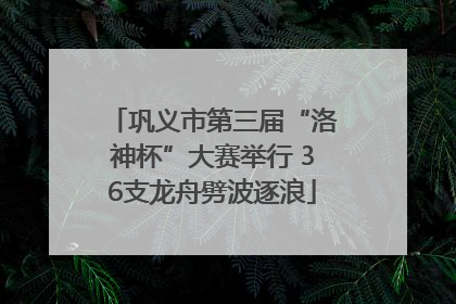 巩义市第三届“洛神杯”大赛举行 36支龙舟劈波逐浪