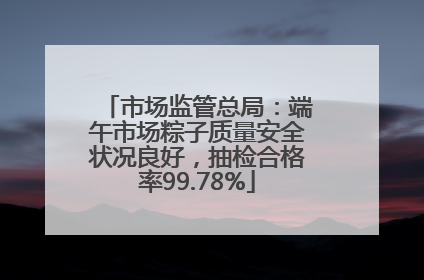 市场监管总局：端午市场粽子质量安全状况良好，抽检合格率99.78%