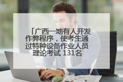 广西一地有人开发作弊程序，使考生通过特种设备作业人员理论考试 131名考生证书被撤销