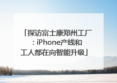 探访富士康郑州工厂：iPhone产线和工人都在向智能升级