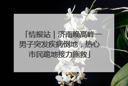 情报站｜济南晚高峰一男子突发疾病倒地，热心市民跪地接力施救