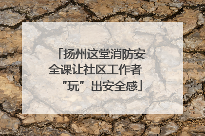 扬州这堂消防安全课让社区工作者“玩”出安全感