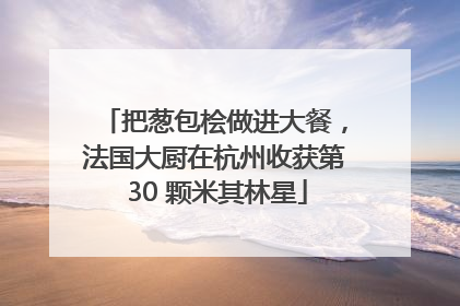 把葱包桧做进大餐，法国大厨在杭州收获第 30 颗米其林星