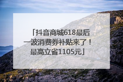 抖音商城618最后一波消费券补贴来了！最高立省1105元