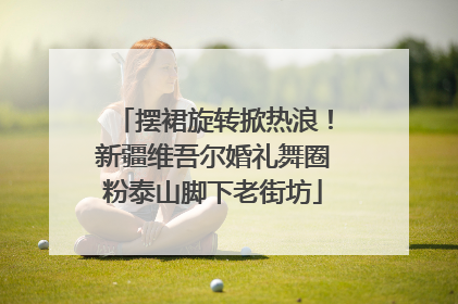 摆裙旋转掀热浪！新疆维吾尔婚礼舞圈粉泰山脚下老街坊