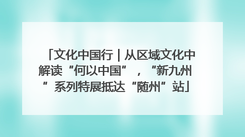 文化中国行｜从区域文化中解读“何以中国”，“新九州”系列特展抵达“随州”站