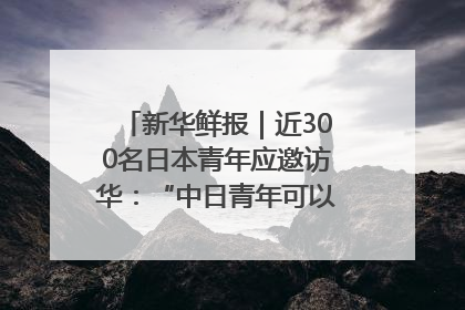 新华鲜报｜近300名日本青年应邀访华：“中日青年可以创造更好的未来”