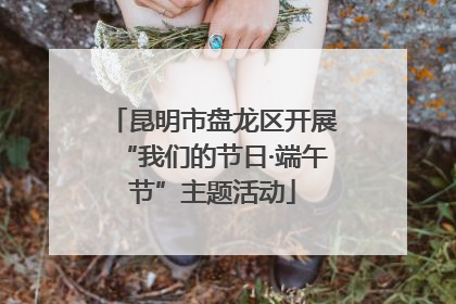 昆明市盘龙区开展“我们的节日·端午节”主题活动