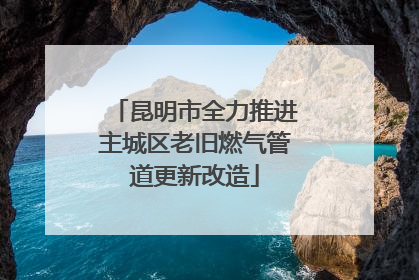 昆明市全力推进主城区老旧燃气管道更新改造