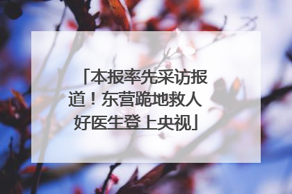本报率先采访报道！东营跪地救人好医生登上央视