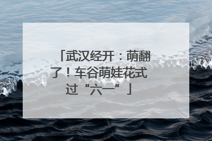 武汉经开：萌翻了！车谷萌娃花式过“六一”