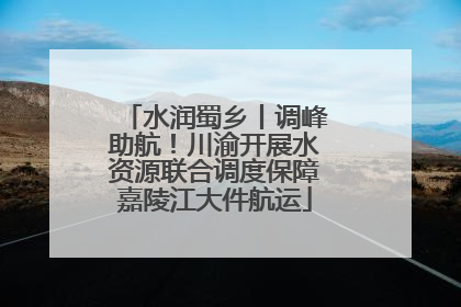 水润蜀乡丨调峰助航！川渝开展水资源联合调度保障嘉陵江大件航运
