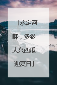 永定河畔，多彩大兴西瓜迎夏日