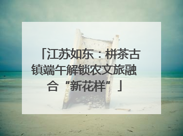 江苏如东：栟茶古镇端午解锁农文旅融合“新花样”