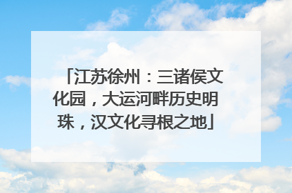 江苏徐州：三诸侯文化园，大运河畔历史明珠，汉文化寻根之地