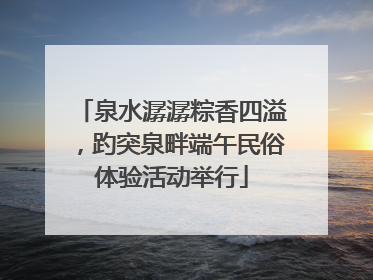 泉水潺潺粽香四溢，趵突泉畔端午民俗体验活动举行