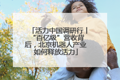 活力中国调研行丨 “百亿级”营收背后，北京机器人产业如何释放活力