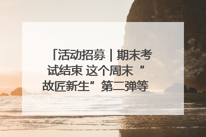 活动招募｜期末考试结束 这个周末“故匠新生”第二弹等着同学们来体验！