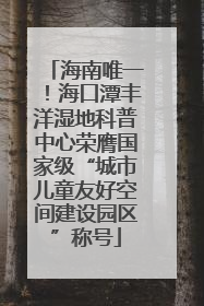 海南唯一！海口潭丰洋湿地科普中心荣膺国家级“城市儿童友好空间建设园区”称号