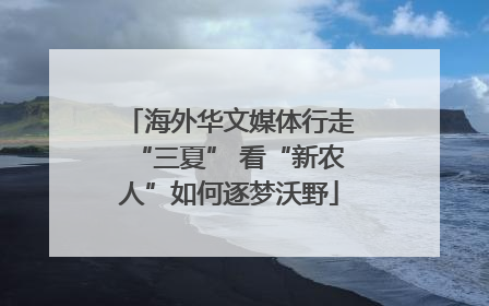 海外华文媒体行走“三夏” 看“新农人”如何逐梦沃野