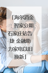 海尔消金：智家分期石家庄站告捷 金融助力家电以旧换新