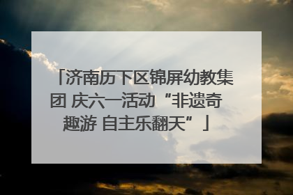 济南历下区锦屏幼教集团 庆六一活动“非遗奇趣游 自主乐翻天”
