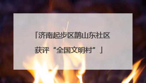 济南起步区鹊山东社区获评“全国文明村”