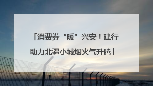 消费券“暖”兴安！建行助力北疆小城烟火气升腾