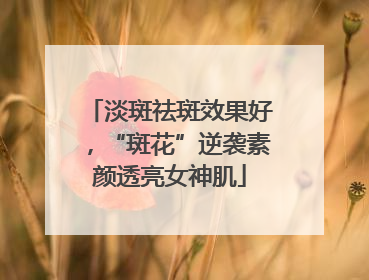 淡斑祛斑效果好，“斑花”逆袭素颜透亮女神肌