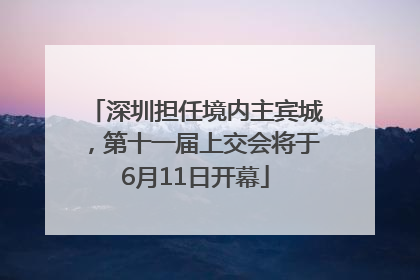 深圳担任境内主宾城，第十一届上交会将于6月11日开幕