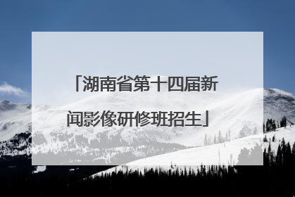 湖南省第十四届新闻影像研修班招生