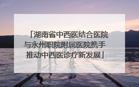 湖南省中西医结合医院与永州职院附属医院携手推动中西医诊疗新发展