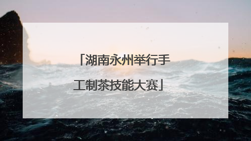 湖南永州举行手工制茶技能大赛