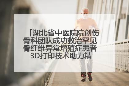 湖北省中医院院创伤骨科团队成功救治罕见骨纤维异常增殖症患者 3D打印技术助力精准矫形手术