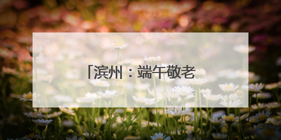 滨州：端午敬老行 消防护安宁