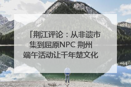 荆江评论：从非遗市集到屈原NPC 荆州端午活动让千年楚文化“破圈”生长