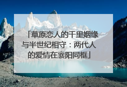 草原恋人的千里姻缘与半世纪相守：两代人的爱情在襄阳同框