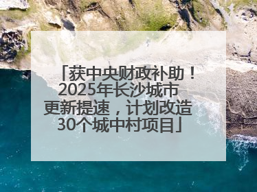 获中央财政补助！2025年长沙城市更新提速，计划改造30个城中村项目