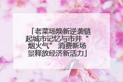 老菜场焕新逆袭链起城市记忆与市井“烟火气” 消费新场景释放经济新活力