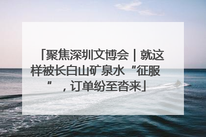 聚焦深圳文博会｜就这样被长白山矿泉水“征服”，订单纷至沓来