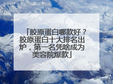 胶原蛋白哪款好？胶原蛋白十大排名出炉，第一名凭啥成为美容院爆款