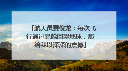 航天员费俊龙：每次飞行通过悬舱回望地球，都给我以深深的震撼