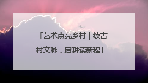 艺术点亮乡村｜续古村文脉，启耕读新程