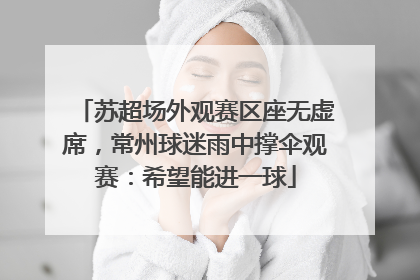 苏超场外观赛区座无虚席，常州球迷雨中撑伞观赛：希望能进一球
