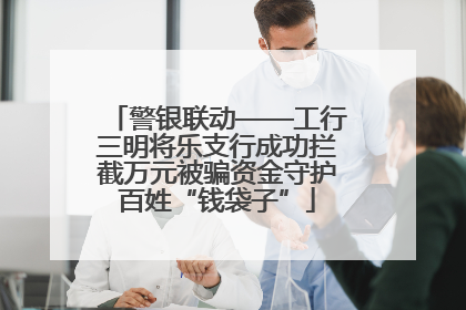 警银联动——工行三明将乐支行成功拦截万元被骗资金守护百姓“钱袋子”