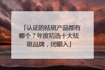 认证的祛斑产品都有哪个？年度精选十大祛斑品牌，闭眼入
