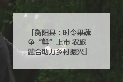 衡阳县：时令果蔬争“鲜”上市 农旅融合助力乡村振兴