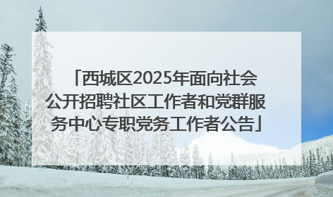 西城区2025年面向社会公开招聘社区工作者和党群服务中心专职党务工作者公告